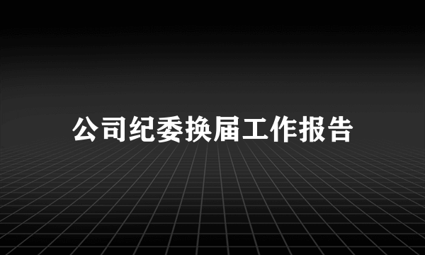 公司纪委换届工作报告