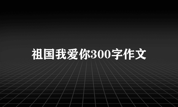 祖国我爱你300字作文