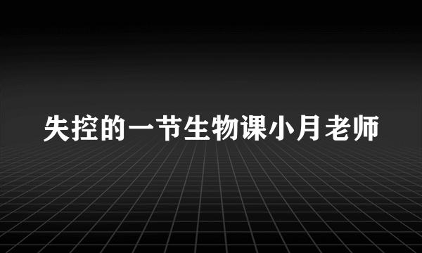 失控的一节生物课小月老师