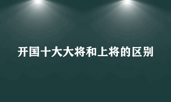 开国十大大将和上将的区别