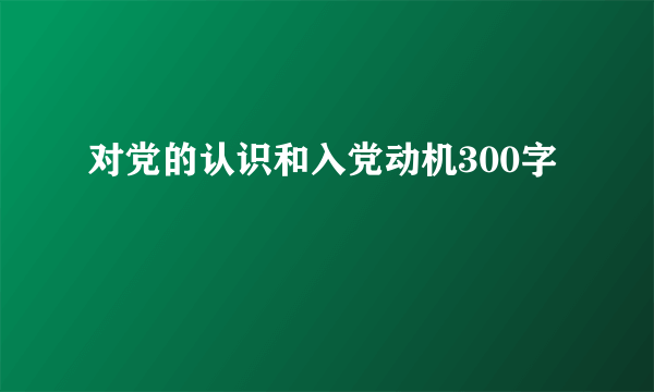 对党的认识和入党动机300字