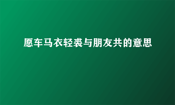 愿车马衣轻裘与朋友共的意思