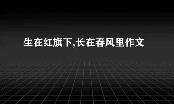 生在红旗下,长在春风里作文