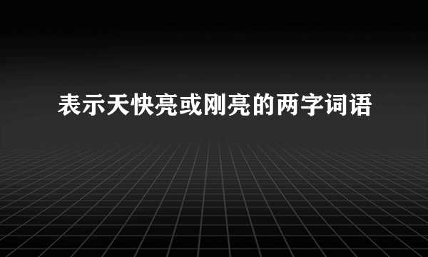 表示天快亮或刚亮的两字词语