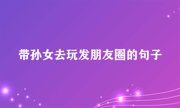 带孙女去玩发朋友圈的句子
