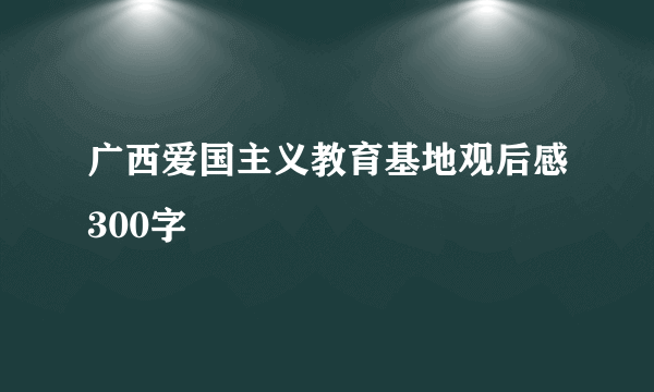 广西爱国主义教育基地观后感300字