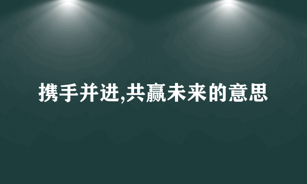 携手并进,共赢未来的意思
