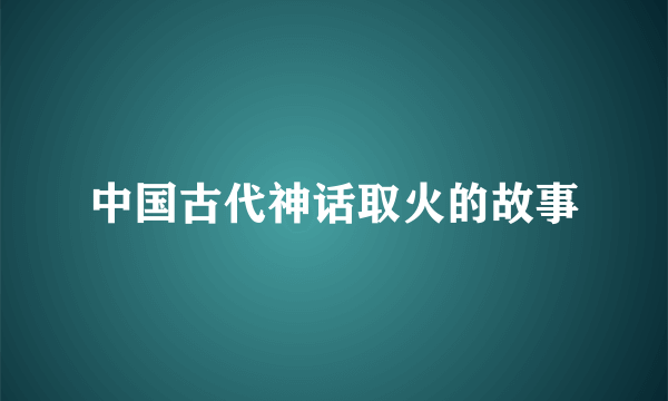 中国古代神话取火的故事