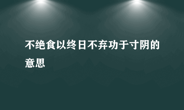 不绝食以终日不弃功于寸阴的意思