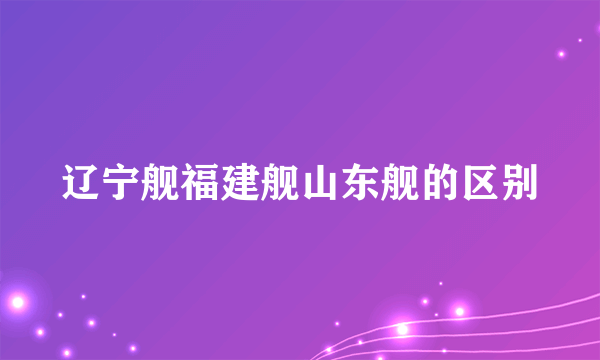 辽宁舰福建舰山东舰的区别