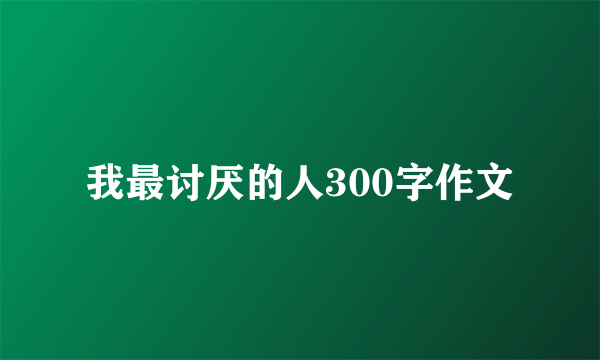 我最讨厌的人300字作文
