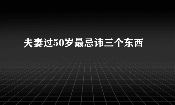 夫妻过50岁最忌讳三个东西