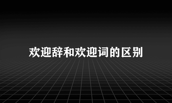 欢迎辞和欢迎词的区别