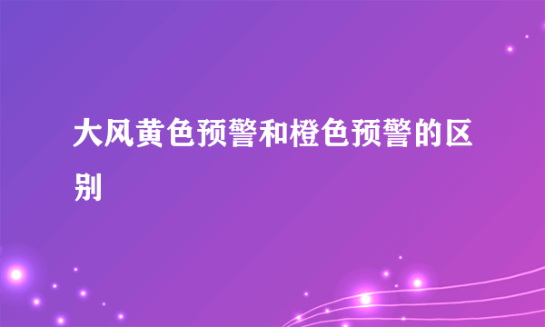 大风黄色预警和橙色预警的区别