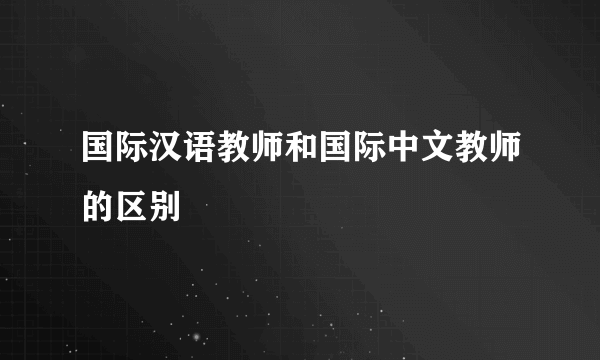 国际汉语教师和国际中文教师的区别