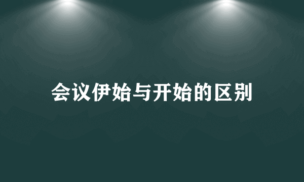 会议伊始与开始的区别