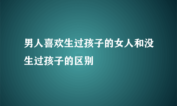 男人喜欢生过孩子的女人和没生过孩子的区别