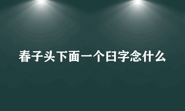 春子头下面一个臼字念什么