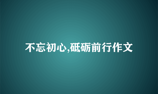 不忘初心,砥砺前行作文