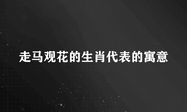 走马观花的生肖代表的寓意