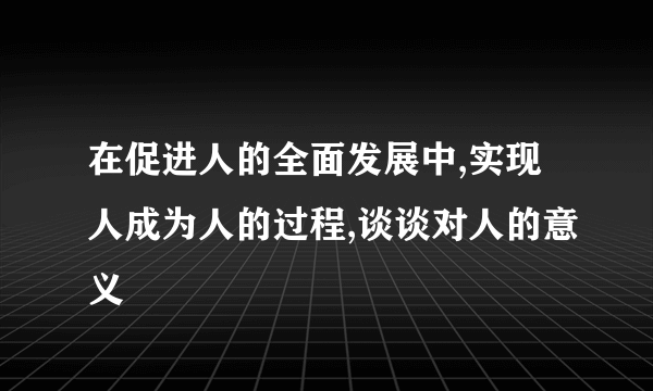 在促进人的全面发展中,实现人成为人的过程,谈谈对人的意义