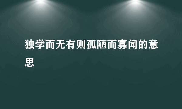 独学而无有则孤陋而寡闻的意思