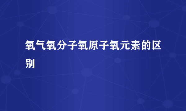 氧气氧分子氧原子氧元素的区别