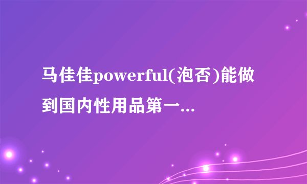 马佳佳powerful(泡否)能做到国内性用品第一品牌程度吗? -