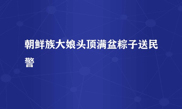 朝鲜族大娘头顶满盆粽子送民警