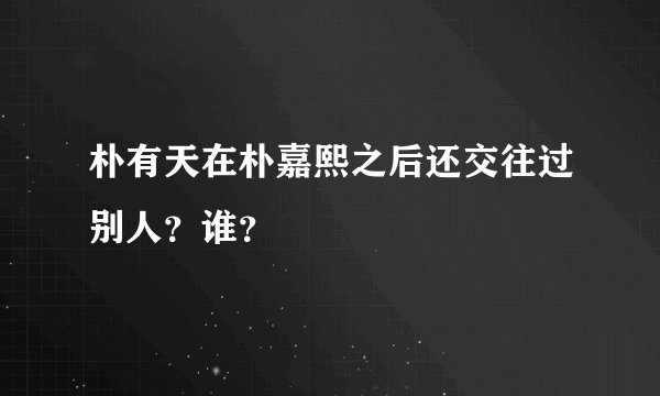 朴有天在朴嘉熙之后还交往过别人？谁？