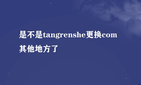 是不是tangrenshe更换com其他地方了