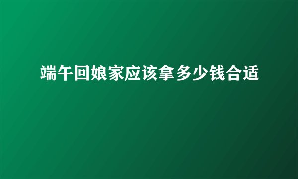 端午回娘家应该拿多少钱合适