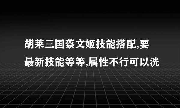 胡莱三国蔡文姬技能搭配,要最新技能等等,属性不行可以洗