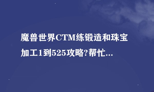 魔兽世界CTM练锻造和珠宝加工1到525攻略?帮忙写出材料所需数量?可以复制或开传送门?我是DK准备练