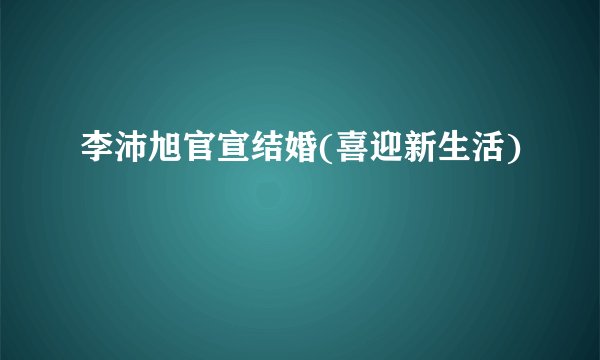 李沛旭官宣结婚(喜迎新生活)