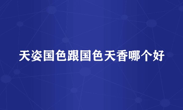 天姿国色跟国色天香哪个好