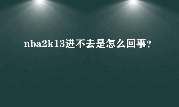 nba2k13进不去是怎么回事？