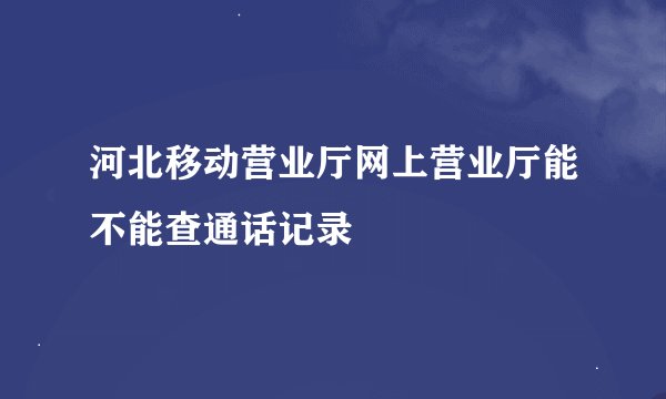 河北移动营业厅网上营业厅能不能查通话记录