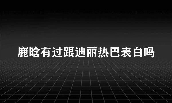 鹿晗有过跟迪丽热巴表白吗