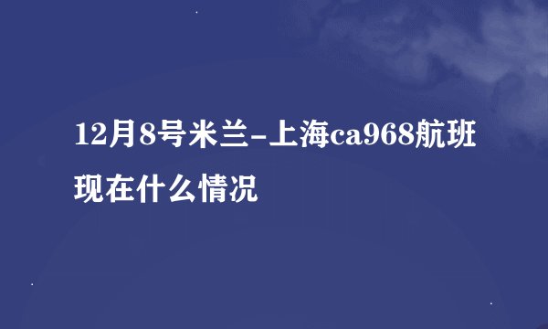12月8号米兰-上海ca968航班现在什么情况