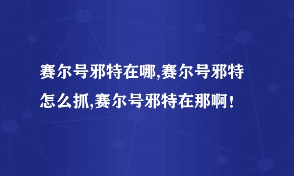 赛尔号邪特在哪,赛尔号邪特怎么抓,赛尔号邪特在那啊！