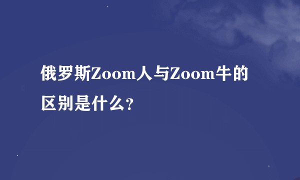俄罗斯Zoom人与Zoom牛的区别是什么?