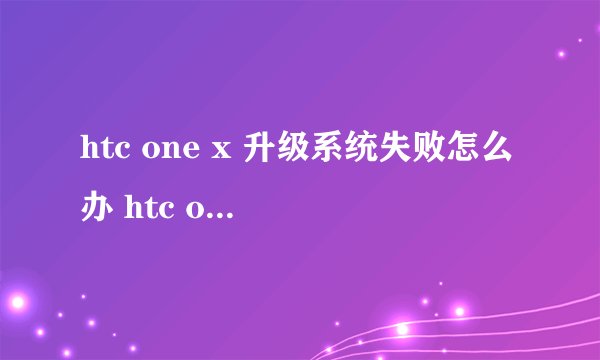 htc one x 升级系统失败怎么办 htc one x 升级系统失败怎么?