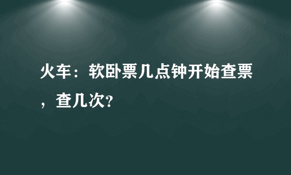 火车:软卧票几点钟开始查票,查几次?