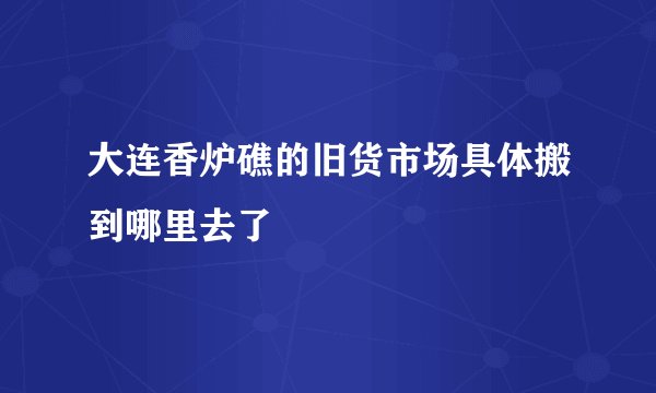 大连香炉礁的旧货市场具体搬到哪里去了