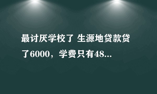 最讨厌学校了 生源地贷款贷了6000,学费只有4800,本来能剩1200花的,可学校说要全扣600