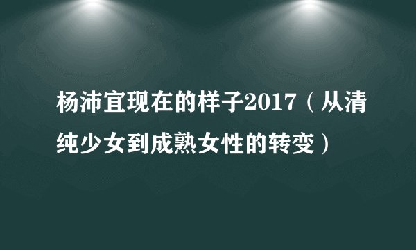 杨沛宜现在的样子2017（从清纯少女到成熟女性的转变）