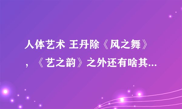 人体艺术 王丹除《风之舞》，《艺之韵》之外还有啥其他作品？