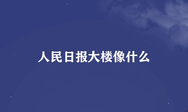人民日报大楼像什么