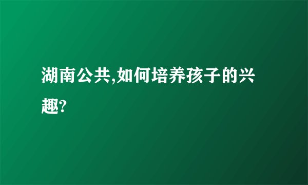 湖南公共,如何培养孩子的兴趣?